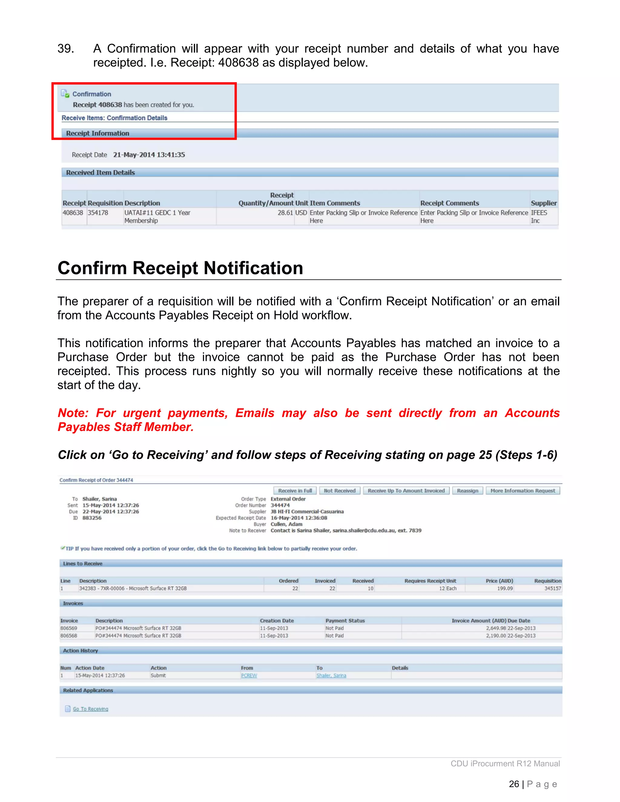 CDU iProcurment R12 Manual
26 | P a g e
39. A Confirmation will appear with your receipt number and details of what you have
receipted. I.e. Receipt: 408638 as displayed below.
Confirm Receipt Notification
The preparer of a requisition will be notified with a ‘Confirm Receipt Notification’ or an email
from the Accounts Payables Receipt on Hold workflow.
This notification informs the preparer that Accounts Payables has matched an invoice to a
Purchase Order but the invoice cannot be paid as the Purchase Order has not been
receipted. This process runs nightly so you will normally receive these notifications at the
start of the day.
Note: For urgent payments, Emails may also be sent directly from an Accounts
Payables Staff Member.
Click on ‘Go to Receiving’ and follow steps of Receiving stating on page 25 (Steps 1-6)
 