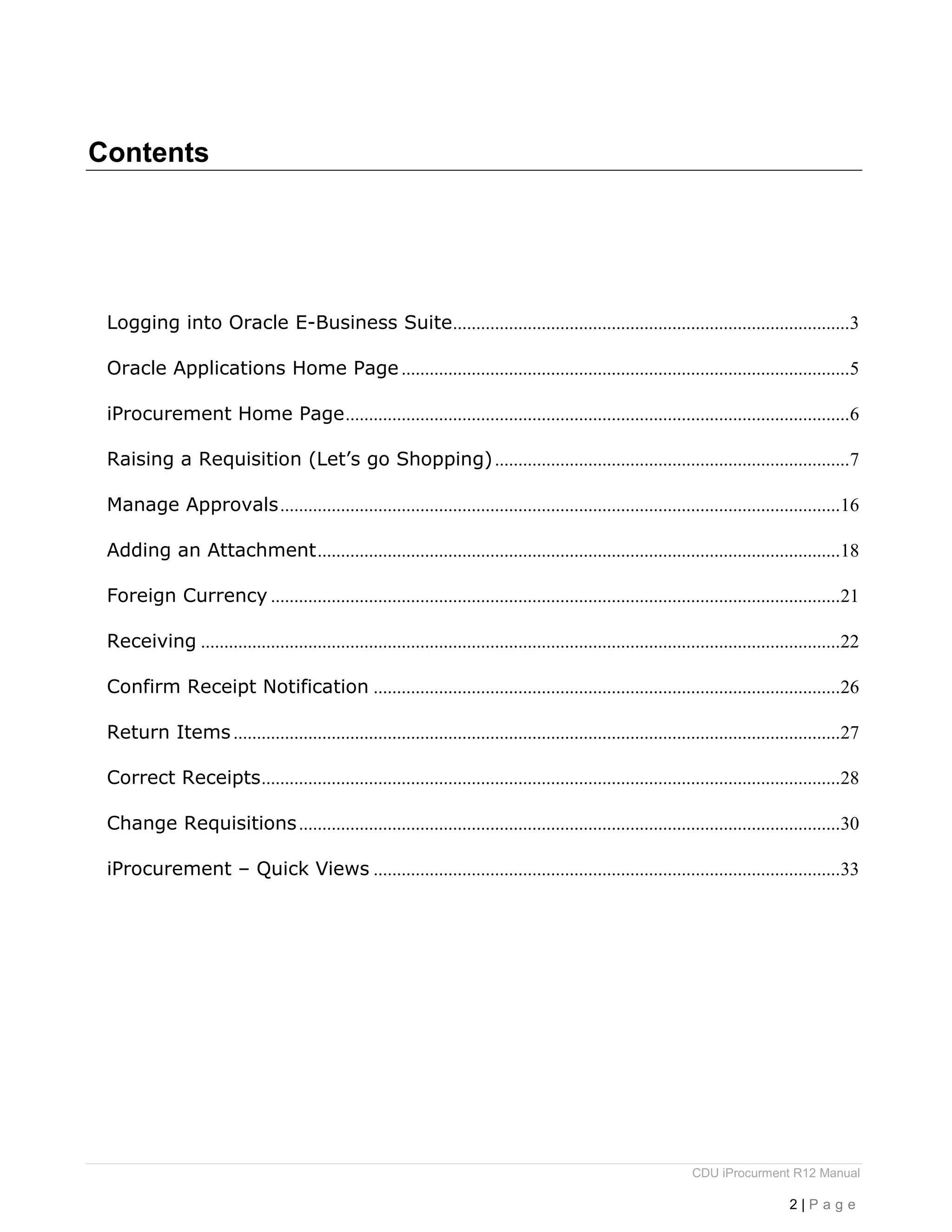 CDU iProcurment R12 Manual
2 | P a g e
Contents
Logging into Oracle E-Business Suite.....................................................................................3
Oracle Applications Home Page ................................................................................................5
iProcurement Home Page............................................................................................................6
Raising a Requisition (Let’s go Shopping)............................................................................7
Manage Approvals........................................................................................................................16
Adding an Attachment................................................................................................................18
Foreign Currency ..........................................................................................................................21
Receiving .........................................................................................................................................22
Confirm Receipt Notification ....................................................................................................26
Return Items..................................................................................................................................27
Correct Receipts............................................................................................................................28
Change Requisitions....................................................................................................................30
iProcurement – Quick Views ....................................................................................................33
 
