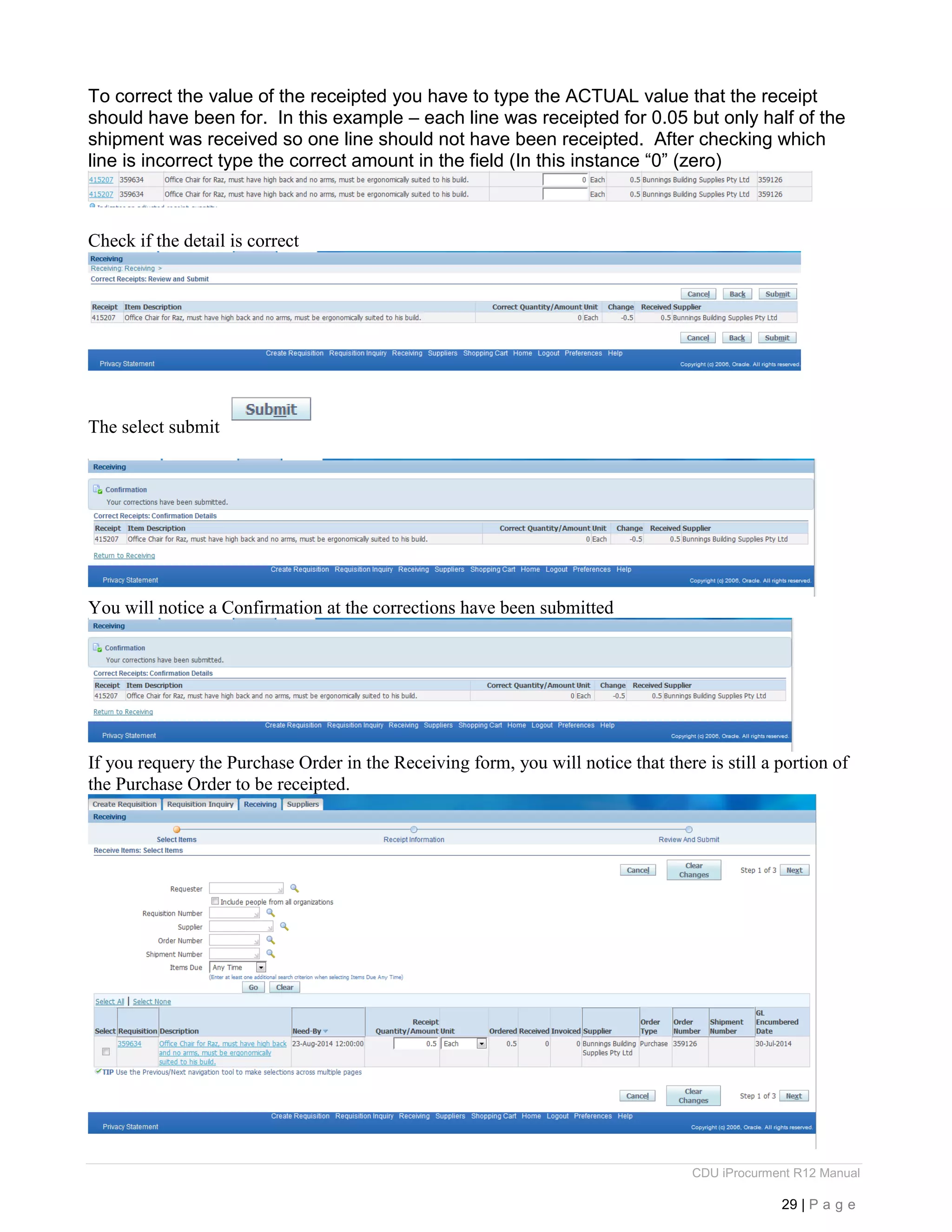CDU iProcurment R12 Manual
29 | P a g e
To correct the value of the receipted you have to type the ACTUAL value that the receipt
should have been for. In this example – each line was receipted for 0.05 but only half of the
shipment was received so one line should not have been receipted. After checking which
line is incorrect type the correct amount in the field (In this instance “0” (zero)
Check if the detail is correct
The select submit
You will notice a Confirmation at the corrections have been submitted
If you requery the Purchase Order in the Receiving form, you will notice that there is still a portion of
the Purchase Order to be receipted.
 