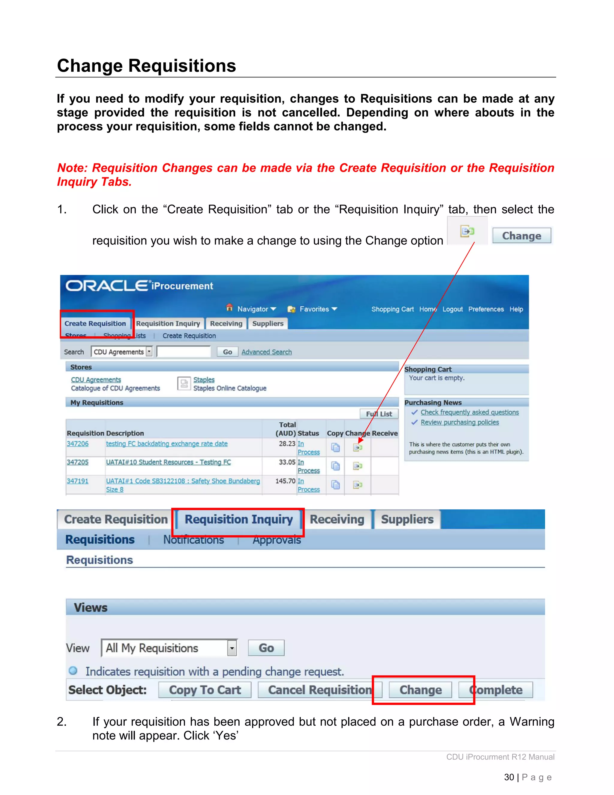 CDU iProcurment R12 Manual
30 | P a g e
Change Requisitions
If you need to modify your requisition, changes to Requisitions can be made at any
stage provided the requisition is not cancelled. Depending on where abouts in the
process your requisition, some fields cannot be changed.
Note: Requisition Changes can be made via the Create Requisition or the Requisition
Inquiry Tabs.
1. Click on the “Create Requisition” tab or the “Requisition Inquiry” tab, then select the
requisition you wish to make a change to using the Change option
2. If your requisition has been approved but not placed on a purchase order, a Warning
note will appear. Click ‘Yes’
 