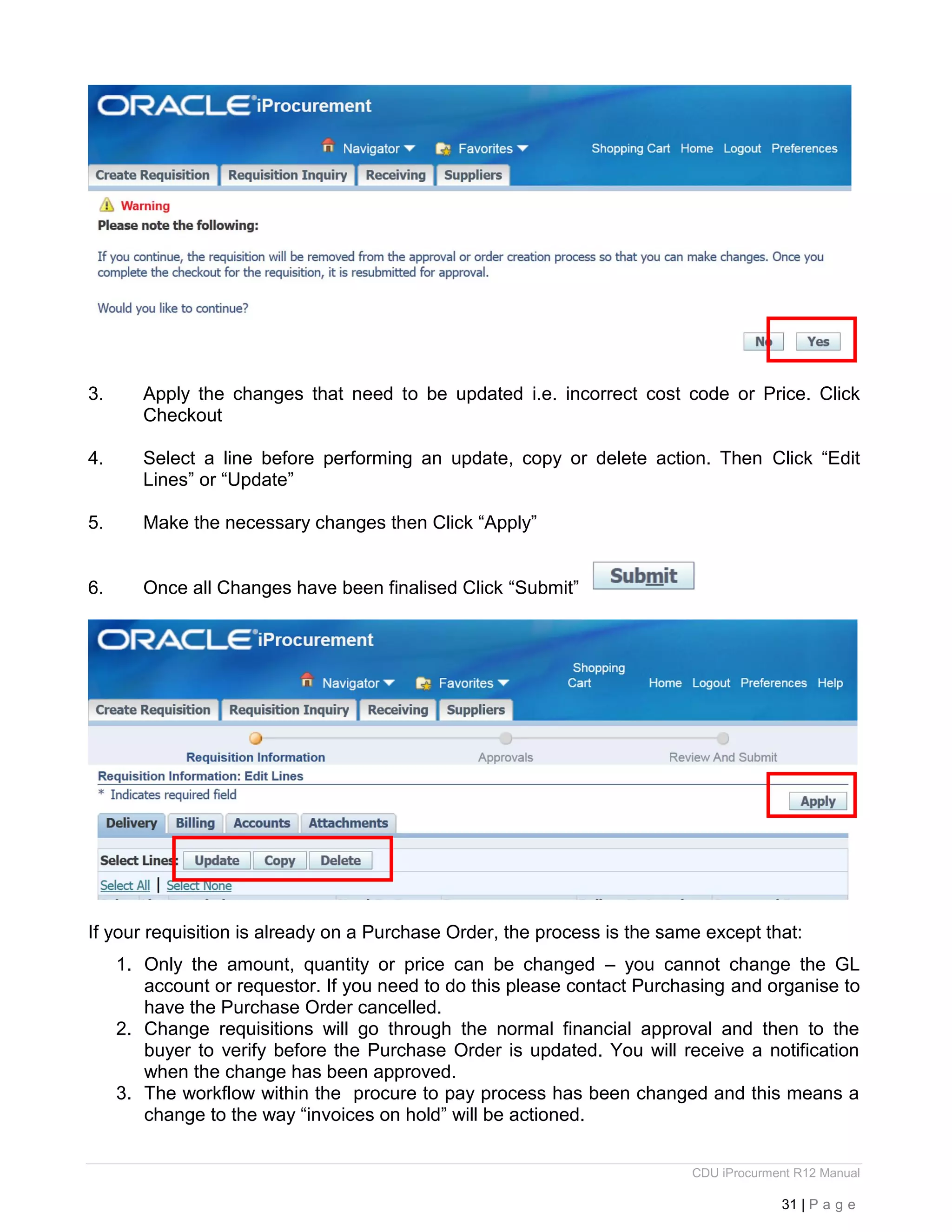 CDU iProcurment R12 Manual
31 | P a g e
3. Apply the changes that need to be updated i.e. incorrect cost code or Price. Click
Checkout
4. Select a line before performing an update, copy or delete action. Then Click “Edit
Lines” or “Update”
5. Make the necessary changes then Click “Apply”
6. Once all Changes have been finalised Click “Submit”
If your requisition is already on a Purchase Order, the process is the same except that:
1. Only the amount, quantity or price can be changed – you cannot change the GL
account or requestor. If you need to do this please contact Purchasing and organise to
have the Purchase Order cancelled.
2. Change requisitions will go through the normal financial approval and then to the
buyer to verify before the Purchase Order is updated. You will receive a notification
when the change has been approved.
3. The workflow within the procure to pay process has been changed and this means a
change to the way “invoices on hold” will be actioned.
 