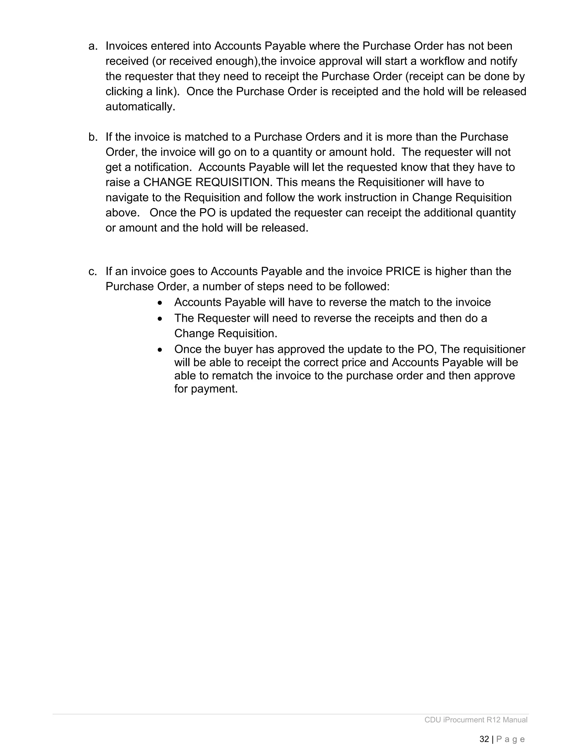 CDU iProcurment R12 Manual
32 | P a g e
a. Invoices entered into Accounts Payable where the Purchase Order has not been
received (or received enough),the invoice approval will start a workflow and notify
the requester that they need to receipt the Purchase Order (receipt can be done by
clicking a link). Once the Purchase Order is receipted and the hold will be released
automatically.
b. If the invoice is matched to a Purchase Orders and it is more than the Purchase
Order, the invoice will go on to a quantity or amount hold. The requester will not
get a notification. Accounts Payable will let the requested know that they have to
raise a CHANGE REQUISITION. This means the Requisitioner will have to
navigate to the Requisition and follow the work instruction in Change Requisition
above. Once the PO is updated the requester can receipt the additional quantity
or amount and the hold will be released.
c. If an invoice goes to Accounts Payable and the invoice PRICE is higher than the
Purchase Order, a number of steps need to be followed:
 Accounts Payable will have to reverse the match to the invoice
 The Requester will need to reverse the receipts and then do a
Change Requisition.
 Once the buyer has approved the update to the PO, The requisitioner
will be able to receipt the correct price and Accounts Payable will be
able to rematch the invoice to the purchase order and then approve
for payment.
 