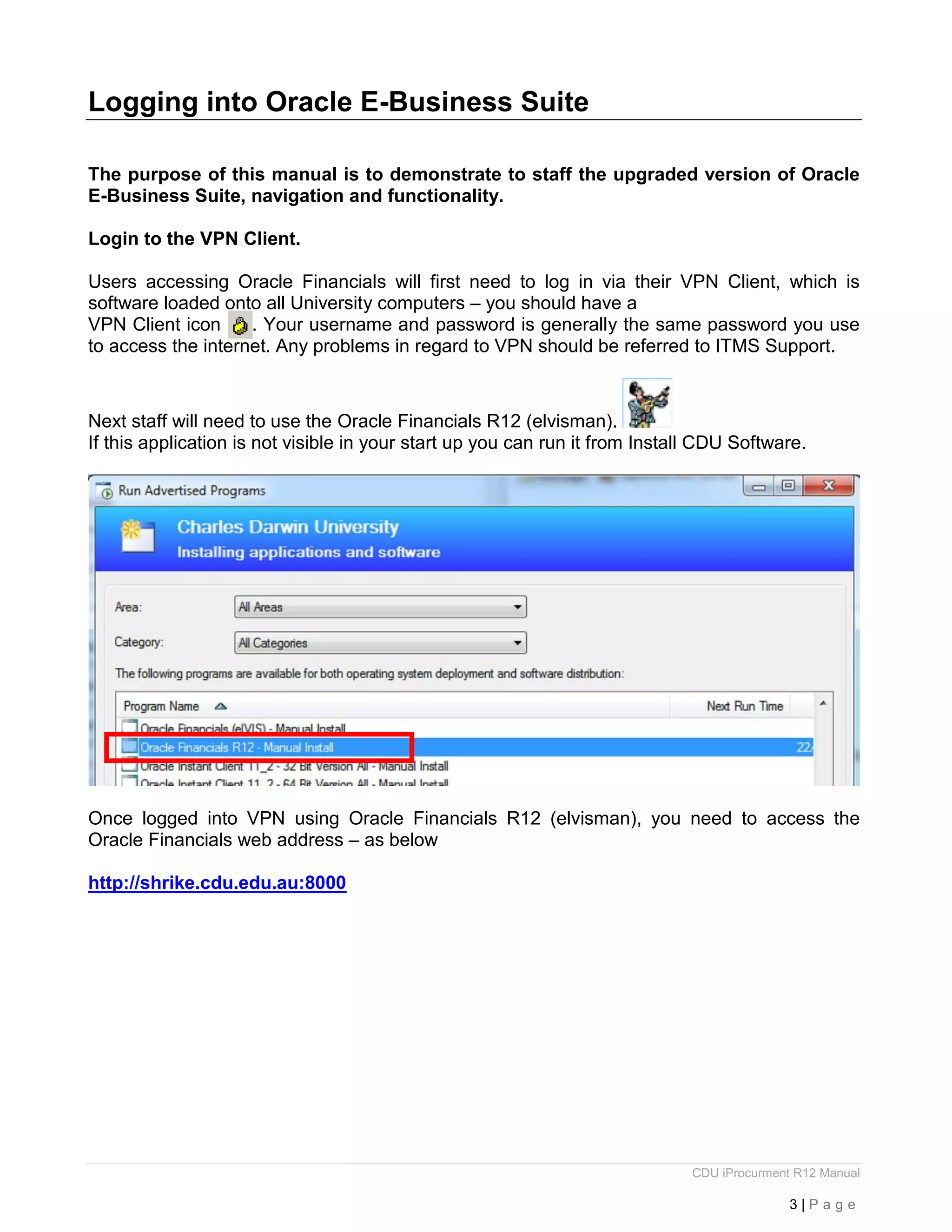 CDU iProcurment R12 Manual
3 | P a g e
Logging into Oracle E-Business Suite
The purpose of this manual is to demonstrate to staff the upgraded version of Oracle
E-Business Suite, navigation and functionality.
Login to the VPN Client.
Users accessing Oracle Financials will first need to log in via their VPN Client, which is
software loaded onto all University computers – you should have a
VPN Client icon . Your username and password is generally the same password you use
to access the internet. Any problems in regard to VPN should be referred to ITMS Support.
Next staff will need to use the Oracle Financials R12 (elvisman).
If this application is not visible in your start up you can run it from Install CDU Software.
Once logged into VPN using Oracle Financials R12 (elvisman), you need to access the
Oracle Financials web address – as below
http://shrike.cdu.edu.au:8000
 