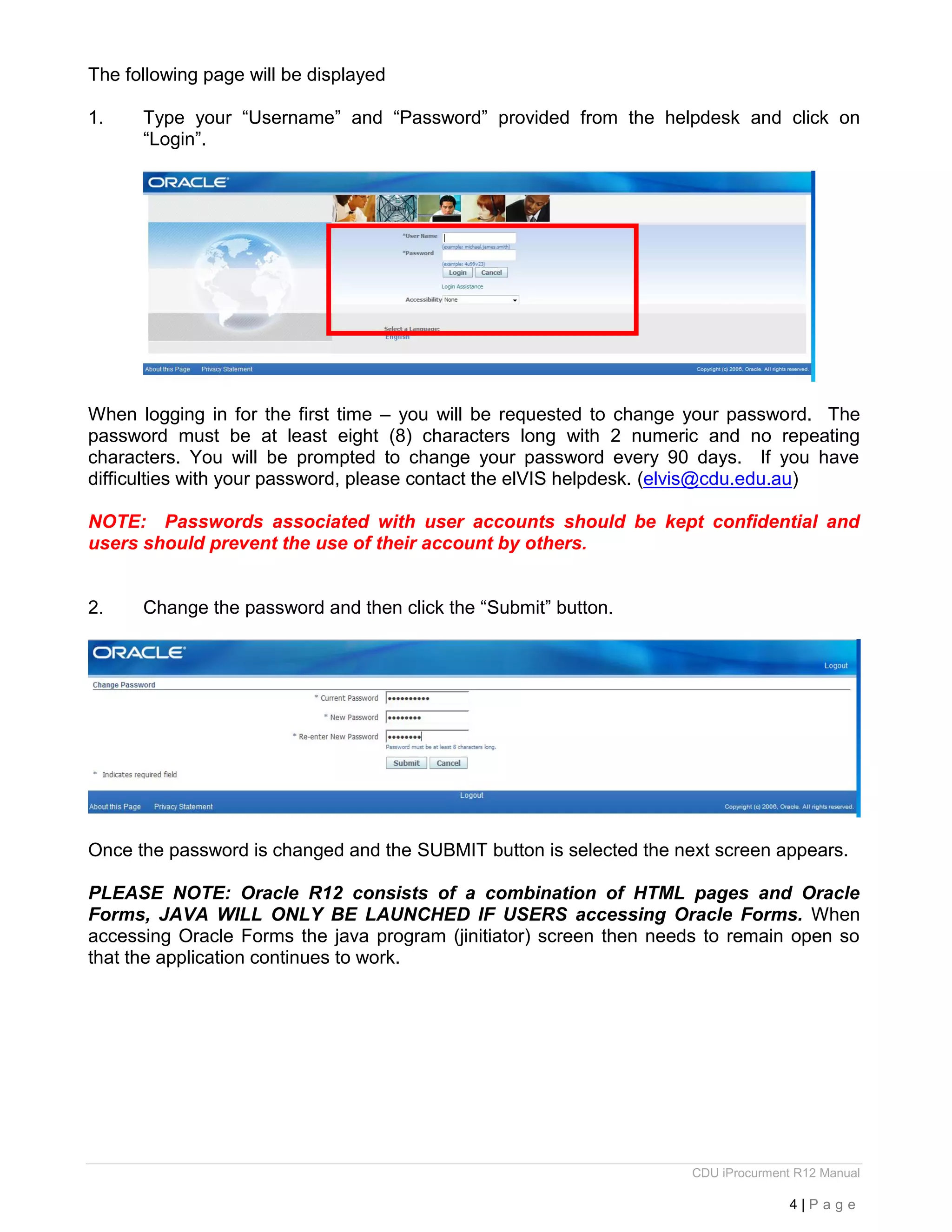 CDU iProcurment R12 Manual
4 | P a g e
The following page will be displayed
1. Type your “Username” and “Password” provided from the helpdesk and click on
“Login”.
When logging in for the first time – you will be requested to change your password. The
password must be at least eight (8) characters long with 2 numeric and no repeating
characters. You will be prompted to change your password every 90 days. If you have
difficulties with your password, please contact the elVIS helpdesk. (elvis@cdu.edu.au)
NOTE: Passwords associated with user accounts should be kept confidential and
users should prevent the use of their account by others.
2. Change the password and then click the “Submit” button.
Once the password is changed and the SUBMIT button is selected the next screen appears.
PLEASE NOTE: Oracle R12 consists of a combination of HTML pages and Oracle
Forms, JAVA WILL ONLY BE LAUNCHED IF USERS accessing Oracle Forms. When
accessing Oracle Forms the java program (jinitiator) screen then needs to remain open so
that the application continues to work.
 