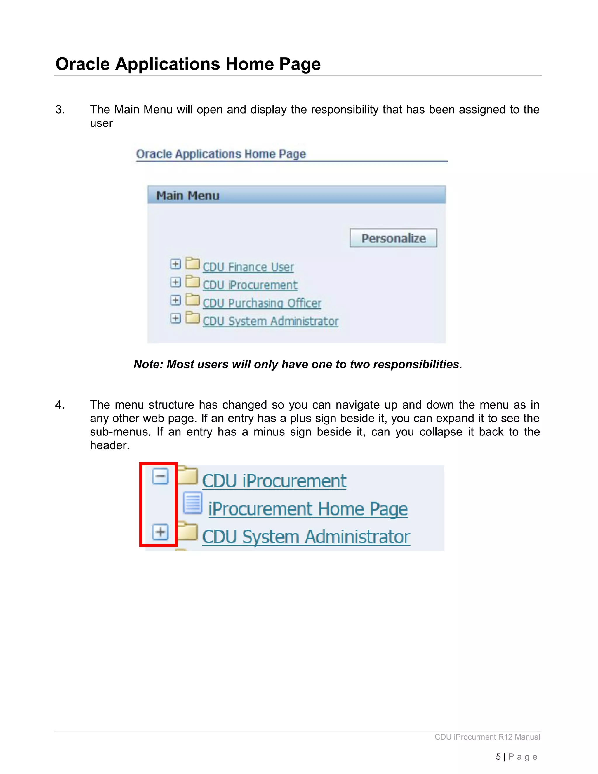 CDU iProcurment R12 Manual
5 | P a g e
Oracle Applications Home Page
3. The Main Menu will open and display the responsibility that has been assigned to the
user
Note: Most users will only have one to two responsibilities.
4. The menu structure has changed so you can navigate up and down the menu as in
any other web page. If an entry has a plus sign beside it, you can expand it to see the
sub-menus. If an entry has a minus sign beside it, can you collapse it back to the
header.
 