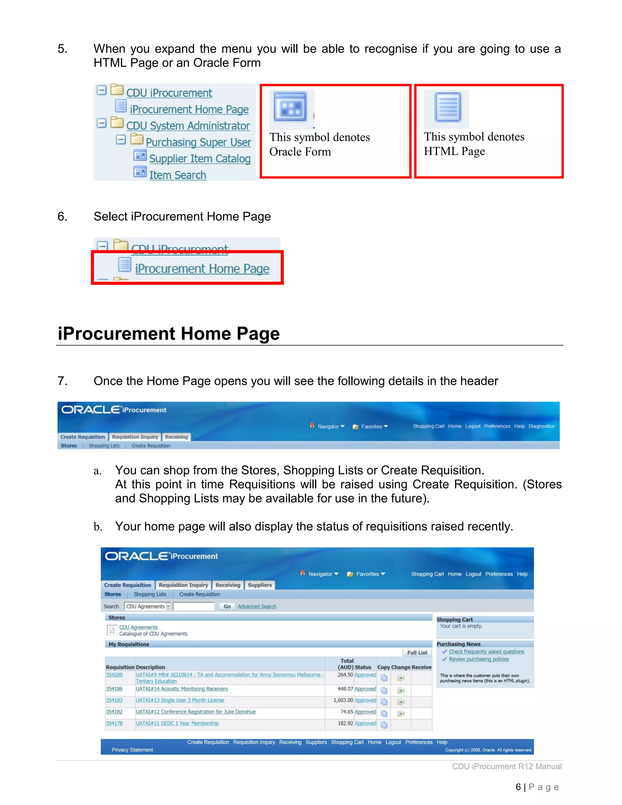 CDU iProcurment R12 Manual
6 | P a g e
5. When you expand the menu you will be able to recognise if you are going to use a
HTML Page or an Oracle Form
6. Select iProcurement Home Page
iProcurement Home Page
7. Once the Home Page opens you will see the following details in the header
a. You can shop from the Stores, Shopping Lists or Create Requisition.
At this point in time Requisitions will be raised using Create Requisition. (Stores
and Shopping Lists may be available for use in the future).
b. Your home page will also display the status of requisitions raised recently.
This symbol denotes
Oracle Form
This symbol denotes
HTML Page
 