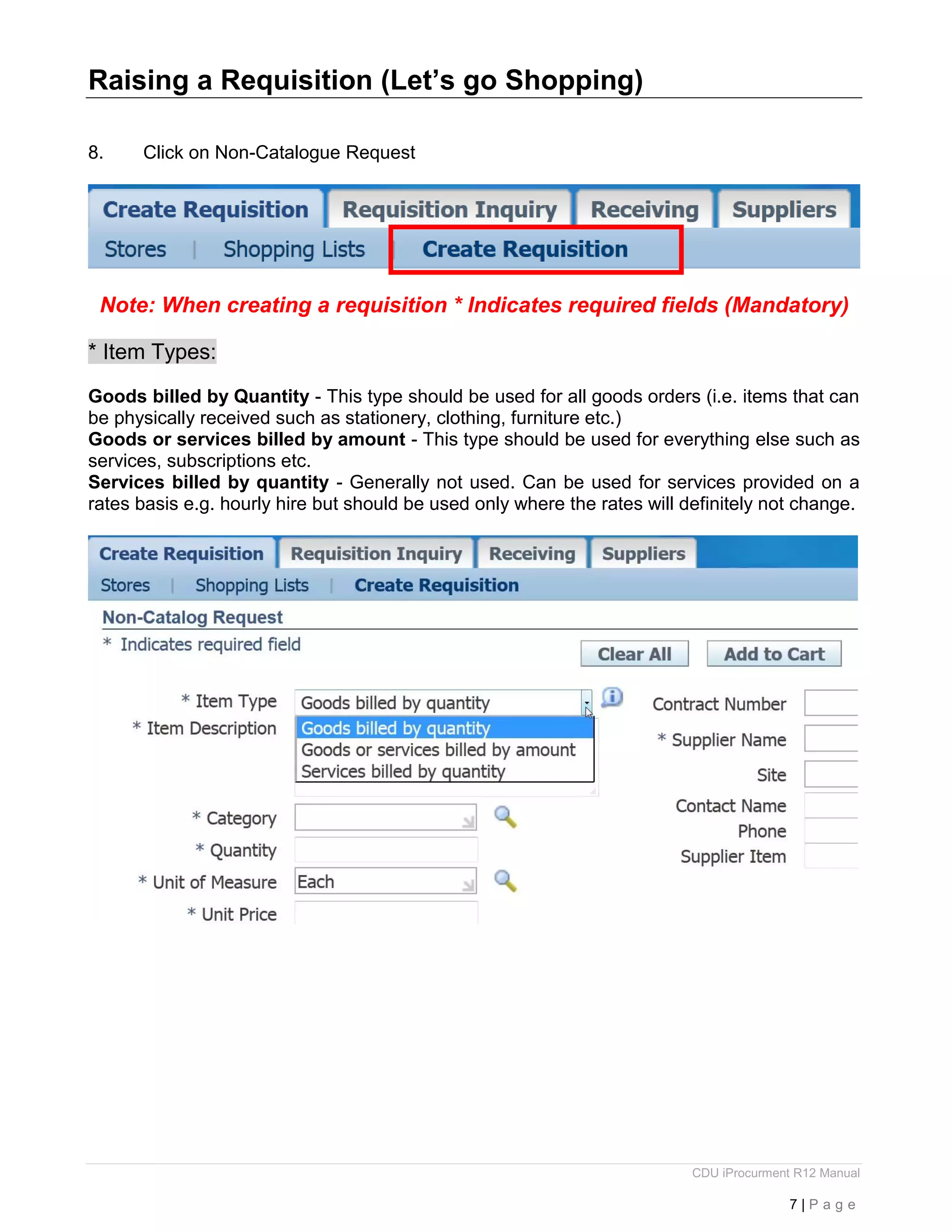 CDU iProcurment R12 Manual
7 | P a g e
Raising a Requisition (Let’s go Shopping)
8. Click on Non-Catalogue Request
Note: When creating a requisition * Indicates required fields (Mandatory)
* Item Types:
Goods billed by Quantity - This type should be used for all goods orders (i.e. items that can
be physically received such as stationery, clothing, furniture etc.)
Goods or services billed by amount - This type should be used for everything else such as
services, subscriptions etc.
Services billed by quantity - Generally not used. Can be used for services provided on a
rates basis e.g. hourly hire but should be used only where the rates will definitely not change.
 
