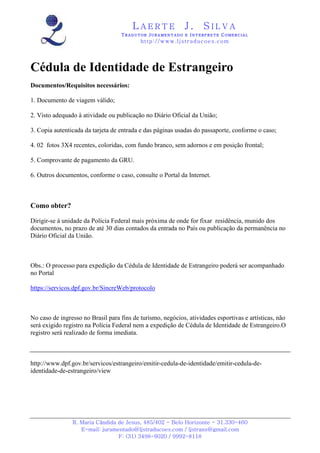 LAERTE                  J.       SILVA
                                   TRADUTOR JURAMENTADO E INTERPRETE COMERCIAL
                                           h ttp : // w ww . lj st r ad uc oe s .c o m




Cédula de Identidade de Estrangeiro
Documentos/Requisitos necessários:

1. Documento de viagem válido;

2. Visto adequado à atividade ou publicação no Diário Oficial da União;

3. Copia autenticada da tarjeta de entrada e das páginas usadas do passaporte, conforme o caso;

4. 02 fotos 3X4 recentes, coloridas, com fundo branco, sem adornos e em posição frontal;

5. Comprovante de pagamento da GRU.

6. Outros documentos, conforme o caso, consulte o Portal da Internet.



Como obter?

Dirigir-se à unidade da Polícia Federal mais próxima de onde for fixar residência, munido dos
documentos, no prazo de até 30 dias contados da entrada no País ou publicação da permanência no
Diário Oficial da União.



Obs.: O processo para expedição da Cédula de Identidade de Estrangeiro poderá ser acompanhado
no Portal

https://servicos.dpf.gov.br/SincreWeb/protocolo



No caso de ingresso no Brasil para fins de turismo, negócios, atividades esportivas e artísticas, não
será exigido registro na Polícia Federal nem a expedição de Cédula de Identidade de Estrangeiro.O
registro será realizado de forma imediata.



http://www.dpf.gov.br/servicos/estrangeiro/emitir-cedula-de-identidade/emitir-cedula-de-
identidade-de-estrangeiro/view




                R. Maria Cândida de Jesus, 485/402 - Belo Horizonte - 31.330-460
                   E-mail: juramentado@ljstraducoes.com / ljstrans@gmail.com
                                 F: (31) 3498-6020 / 9992-8118
 