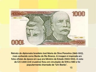 15
Retrato do diplomata brasileiro José Maria da Silva Paranhos (1845-1912),
mais conhecido como Barão do Rio Branco. A imagem é inspirada em
fotos oficiais da época em que era Ministro de Estado (1902-1912). A nota
de Cr$ 1.000 (mil cruzeiros) ficou em circulação de 1978 a 1989 e foi
popularmente chamada de "Um Barão".
 
