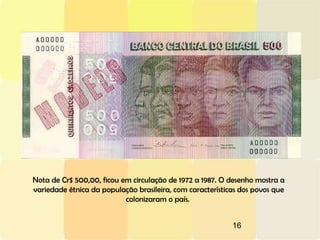 16
Nota de Cr$ 500,00, ficou em circulação de 1972 a 1987. O desenho mostra a
variedade étnica da população brasileira, com características dos povos que
colonizaram o país.
 