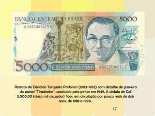 17
Retrato de Cândido Torquato Portinari (1903-1962) com detalhe de gravura
do painel "Tiradentes", concluído pelo pintor em 1949. A cédula de Cz$
5.000,00 (cinco mil cruzados) ficou em circulação por pouco mais de dois
anos, de 1988 a 1990.
 