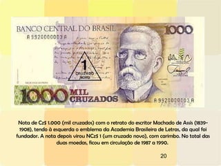 20
Nota de Cz$ 1.000 (mil cruzados) com o retrato do escritor Machado de Assis (1839-
1908), tendo à esquerda o emblema da Academia Brasileira de Letras, da qual foi
fundador. A nota depois virou NCz$ 1 (um cruzado novo), com carimbo. No total das
duas moedas, ficou em circulação de 1987 a 1990.
 