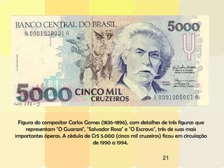 21
Figura do compositor Carlos Gomes (1836-1896), com detalhes de três figuras que
representam "O Guarani", "Salvador Rosa" e "O Escravo", três de suas mais
importantes óperas. A cédula de Cr$ 5.000 (cinco mil cruzeiros) ficou em circulação
de 1990 a 1994.
 
