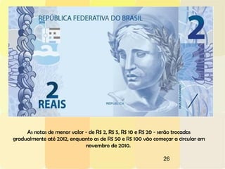 26
As notas de menor valor - de R$ 2, R$ 5, R$ 10 e R$ 20 - serão trocadas
gradualmente até 2012, enquanto as de R$ 50 e R$ 100 vão começar a circular em
novembro de 2010.
 