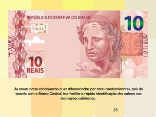 28
As novas notas continuarão a ser diferenciadas por cores predominantes, pois de
acordo com o Banco Central, isso facilita a rápida identificação dos valores nas
transações cotidianas.
 