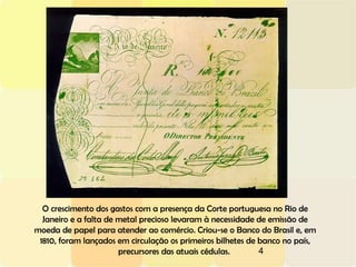 4
O crescimento dos gastos com a presença da Corte portuguesa no Rio de
Janeiro e a falta de metal precioso levaram à necessidade de emissão de
moeda de papel para atender ao comércio. Criou-se o Banco do Brasil e, em
1810, foram lançados em circulação os primeiros bilhetes de banco no país,
precursores das atuais cédulas.
 