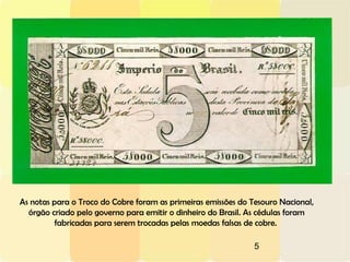 5
As notas para o Troco do Cobre foram as primeiras emissões do Tesouro Nacional,
órgão criado pelo governo para emitir o dinheiro do Brasil. As cédulas foram
fabricadas para serem trocadas pelas moedas falsas de cobre.
 