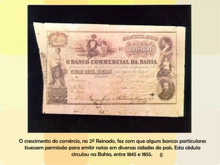 6
O crescimento do comércio, no 2º Reinado, fez com que alguns bancos particulares
tivessem permissão para emitir notas em diversas cidades do país. Esta cédula
circulou na Bahia, entre 1845 e 1855.
 