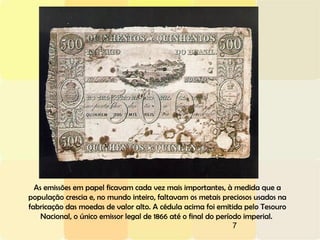 7
As emissões em papel ficavam cada vez mais importantes, à medida que a
população crescia e, no mundo inteiro, faltavam os metais preciosos usados na
fabricação das moedas de valor alto. A cédula acima foi emitida pelo Tesouro
Nacional, o único emissor legal de 1866 até o final do período imperial.
 