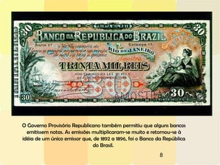 8
O Governo Provisório Republicano também permitiu que alguns bancos
emitissem notas. As emissões multiplicaram-se muito e retornou-se à
idéia de um único emissor que, de 1892 a 1896, foi o Banco da República
do Brasil.
 