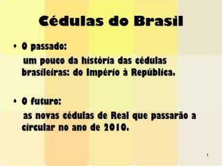 1
Cédulas do Brasil
• O passado:
um pouco da história das cédulas
brasileiras: do Império à República.
• O futuro:
as novas cédulas de Real que passarão a
circular no ano de 2010.
 
