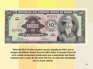 13
Nota de NCr$ 10 (dez cruzeiros novos), lançada em 1967, com a
imagem de Alberto Santos Dumont (1873-1932). O Cruzeiro Novo foi
uma moeda temporária criada para que a população não fizesse
confusão com o corte de três zeros. Por isso, as notas são carimbadas
com os novos valores.
 