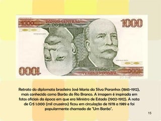 15
Retrato do diplomata brasileiro José Maria da Silva Paranhos (1845-1912),
mais conhecido como Barão do Rio Branco. A imagem é inspirada em
fotos oficiais da época em que era Ministro de Estado (1902-1912). A nota
de Cr$ 1.000 (mil cruzeiros) ficou em circulação de 1978 a 1989 e foi
popularmente chamada de "Um Barão".
 