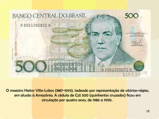 18
O maestro Heitor Villa-Lobos (1887-1959), ladeado por representação de vitórias-régias,
em alusão à Amazônia. A cédula de Cz$ 500 (quinhentos cruzados) ficou em
circulação por quatro anos, de 1986 a 1990.
 