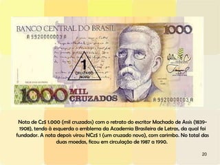 20
Nota de Cz$ 1.000 (mil cruzados) com o retrato do escritor Machado de Assis (1839-
1908), tendo à esquerda o emblema da Academia Brasileira de Letras, da qual foi
fundador. A nota depois virou NCz$ 1 (um cruzado novo), com carimbo. No total das
duas moedas, ficou em circulação de 1987 a 1990.
 