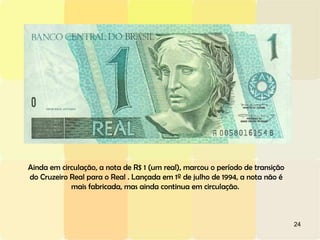 24
Ainda em circulação, a nota de R$ 1 (um real), marcou o período de transição
do Cruzeiro Real para o Real . Lançada em 1º de julho de 1994, a nota não é
mais fabricada, mas ainda continua em circulação.
 