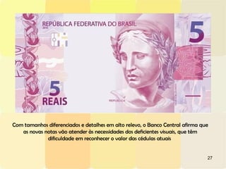 27
Com tamanhos diferenciados e detalhes em alto relevo, o Banco Central afirma que
as novas notas vão atender às necessidades dos deficientes visuais, que têm
dificuldade em reconhecer o valor das cédulas atuais
 
