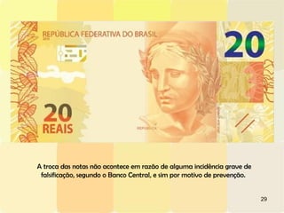 29
A troca das notas não acontece em razão de alguma incidência grave de
falsificação, segundo o Banco Central, e sim por motivo de prevenção.
 