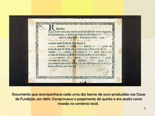 3
Documento que acompanhava cada uma das barras de ouro produzidas nas Casas
de Fundição, em 1809. Comprovava o pagamento do quinto e era aceito como
moeda no comércio local.
 