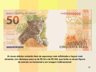 32
As novas cédulas conterão itens de segurança mais sofisticados e layout mais
atraente, com destaque para as de R$ 50 e de R$ 100, que terão as atuais figuras
de animais na horizontal e em imagem tridimensional
 