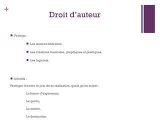 Droit d ’ auteur Protège : Les œuvres littéraires, Les créations musicales, graphiques et plastiques, Les logiciels,  Intérêts :  Protéger l'oeuvre le jour de sa réalisation, quels qu ’ en soient :  La forme d ’ expression, Le genre, Le mérite, La destination. 