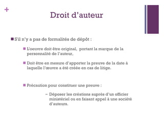 Droit d ’ auteur S'il n ’ y a pas de formalités de dépôt : L'oeuvre doit être original,  portant la marque de la personnalité de l ’ auteur, Doit être en mesure d ’ apporter la preuve de la date à laquelle l ’ œuvre a été créée en cas de litige. Précaution pour constituer une preuve :  Déposer les créations auprès d ’ un officier ministériel ou en faisant appel à une société d ’ auteurs.  
