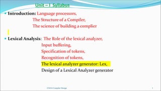 CS416 Compiler Design 1
Unit – I Syllabus
 Introduction: Language processors,
The Structure of a Compiler,
The science of building a complier
 Lexical Analysis: The Role of the lexical analyzer,
Input buffering,
Specification of tokens,
Recognition of tokens,
The lexical analyzer generator: Lex,
Design of a Lexical Analyzer generator
 