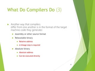 What Do Compilers Do (3)
 Another way that compilers
differ from one another is in the format of the target
machine code they generate:
 Assembly or other source format
 Relocatable binary
 Relative address
 A linkage step is required
 Absolute binary
 Absolute address
 Can be executed directly
4
 