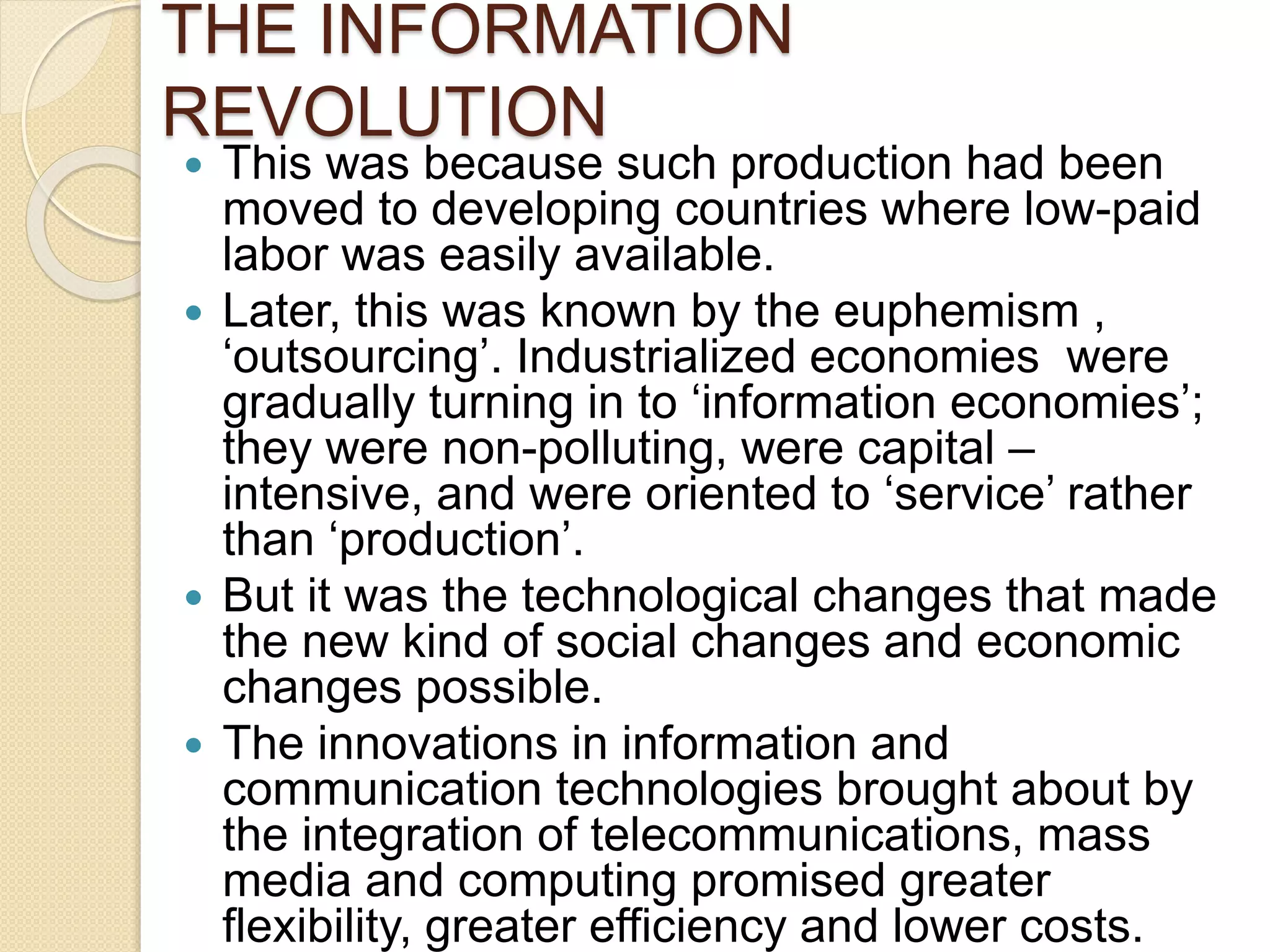THE INFORMATION
REVOLUTION
 This was because such production had been
moved to developing countries where low-paid
labor was easily available.
 Later, this was known by the euphemism ,
‘outsourcing’. Industrialized economies were
gradually turning in to ‘information economies’;
they were non-polluting, were capital –
intensive, and were oriented to ‘service’ rather
than ‘production’.
 But it was the technological changes that made
the new kind of social changes and economic
changes possible.
 The innovations in information and
communication technologies brought about by
the integration of telecommunications, mass
media and computing promised greater
flexibility, greater efficiency and lower costs.
 