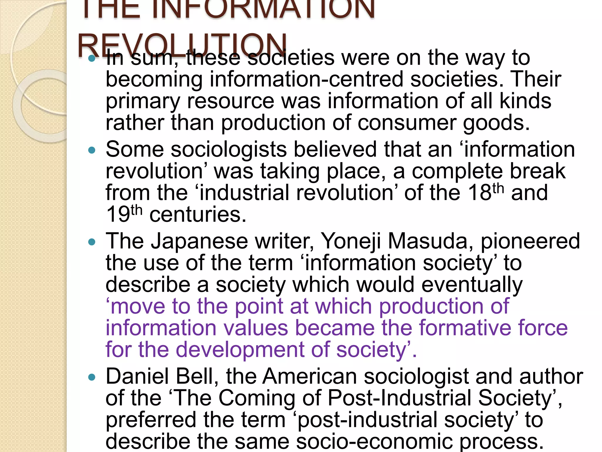 THE INFORMATION
REVOLUTION In sum, these societies were on the way to
becoming information-centred societies. Their
primary resource was information of all kinds
rather than production of consumer goods.
 Some sociologists believed that an ‘information
revolution’ was taking place, a complete break
from the ‘industrial revolution’ of the 18th and
19th centuries.
 The Japanese writer, Yoneji Masuda, pioneered
the use of the term ‘information society’ to
describe a society which would eventually
‘move to the point at which production of
information values became the formative force
for the development of society’.
 Daniel Bell, the American sociologist and author
of the ‘The Coming of Post-Industrial Society’,
preferred the term ‘post-industrial society’ to
describe the same socio-economic process.
 