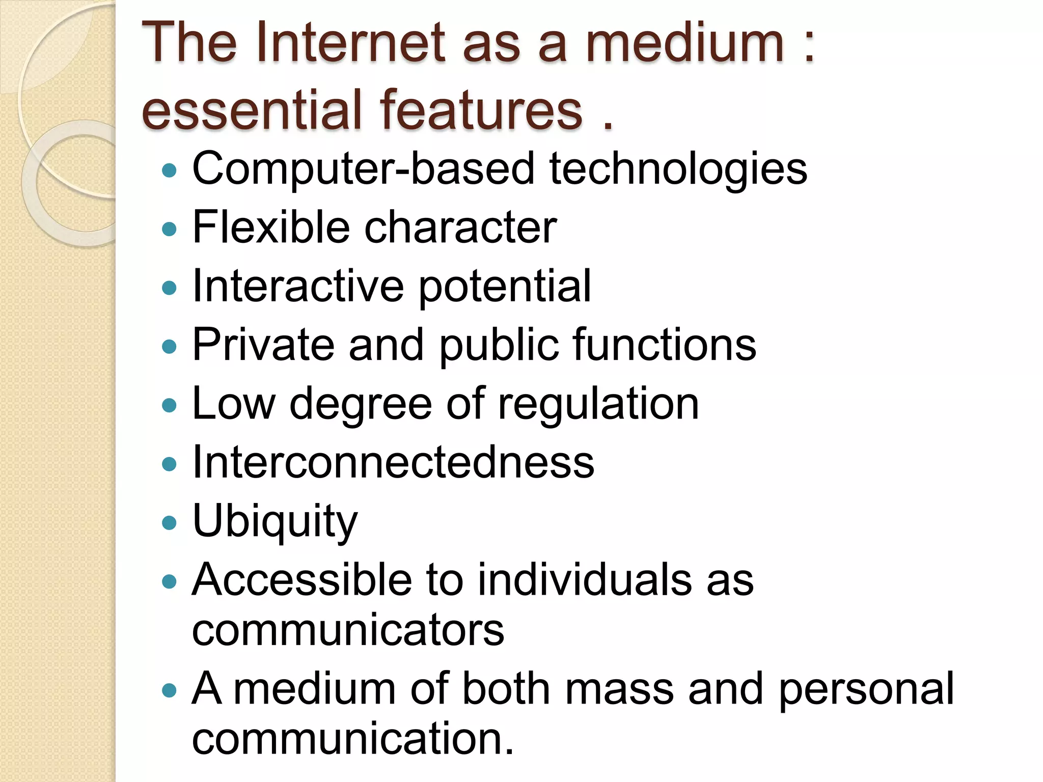 The Internet as a medium :
essential features .
 Computer-based technologies
 Flexible character
 Interactive potential
 Private and public functions
 Low degree of regulation
 Interconnectedness
 Ubiquity
 Accessible to individuals as
communicators
 A medium of both mass and personal
communication.
 