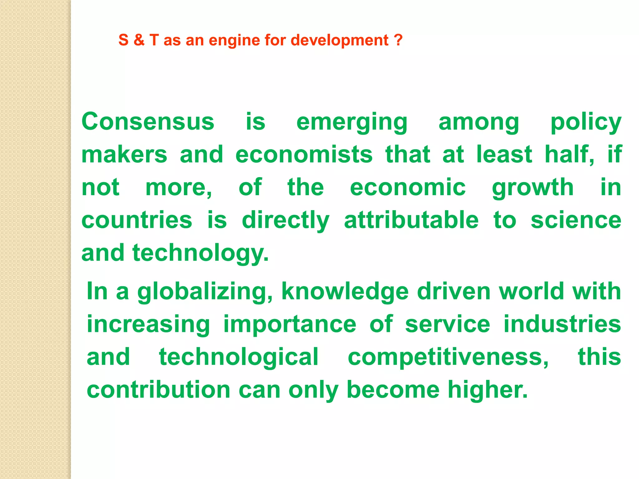 In a globalizing, knowledge driven world with
increasing importance of service industries
and technological competitiveness, this
contribution can only become higher.
S & T as an engine for development ?
Consensus is emerging among policy
makers and economists that at least half, if
not more, of the economic growth in
countries is directly attributable to science
and technology.
 
