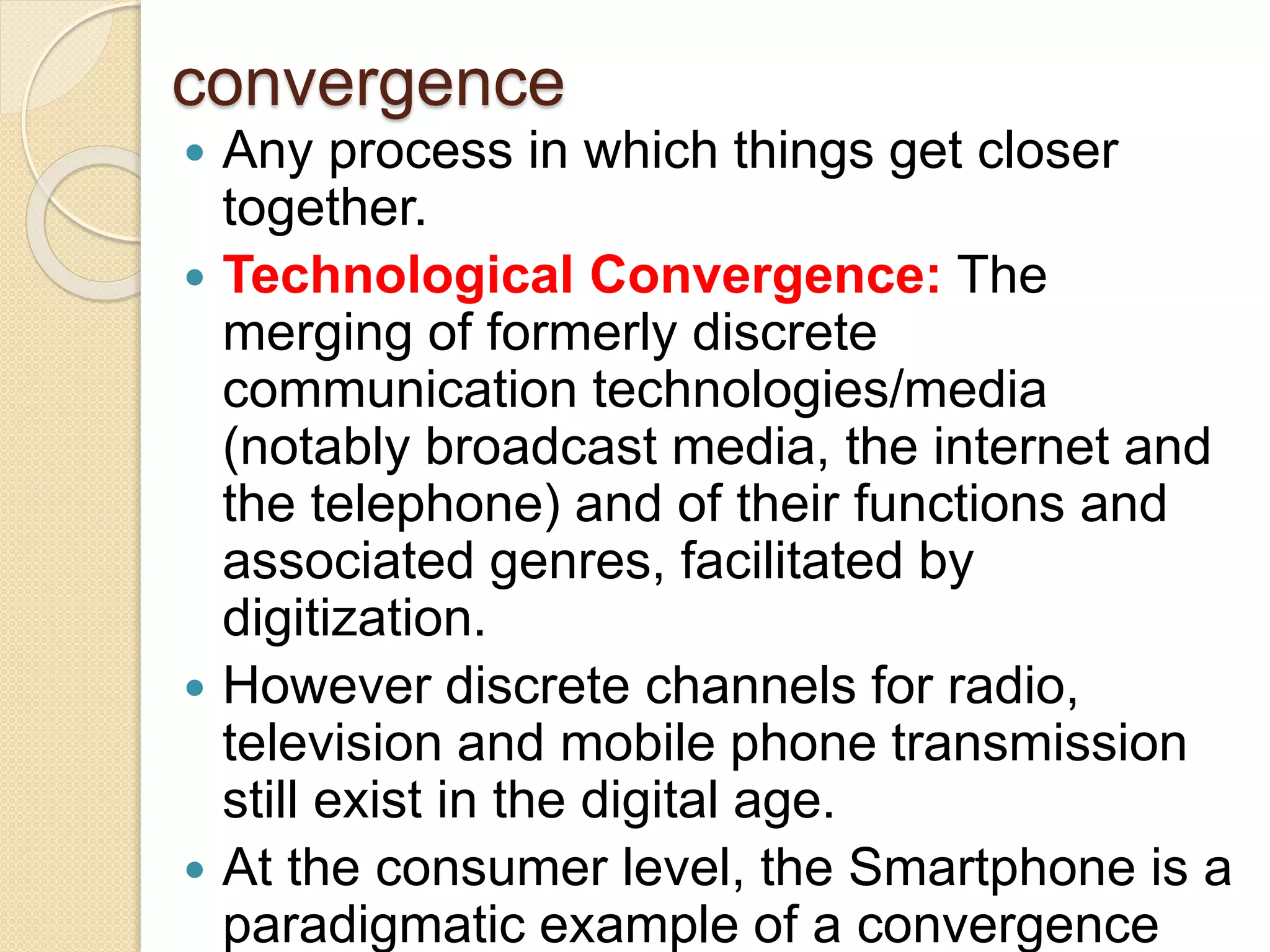 convergence
 Any process in which things get closer
together.
 Technological Convergence: The
merging of formerly discrete
communication technologies/media
(notably broadcast media, the internet and
the telephone) and of their functions and
associated genres, facilitated by
digitization.
 However discrete channels for radio,
television and mobile phone transmission
still exist in the digital age.
 At the consumer level, the Smartphone is a
paradigmatic example of a convergence
 
