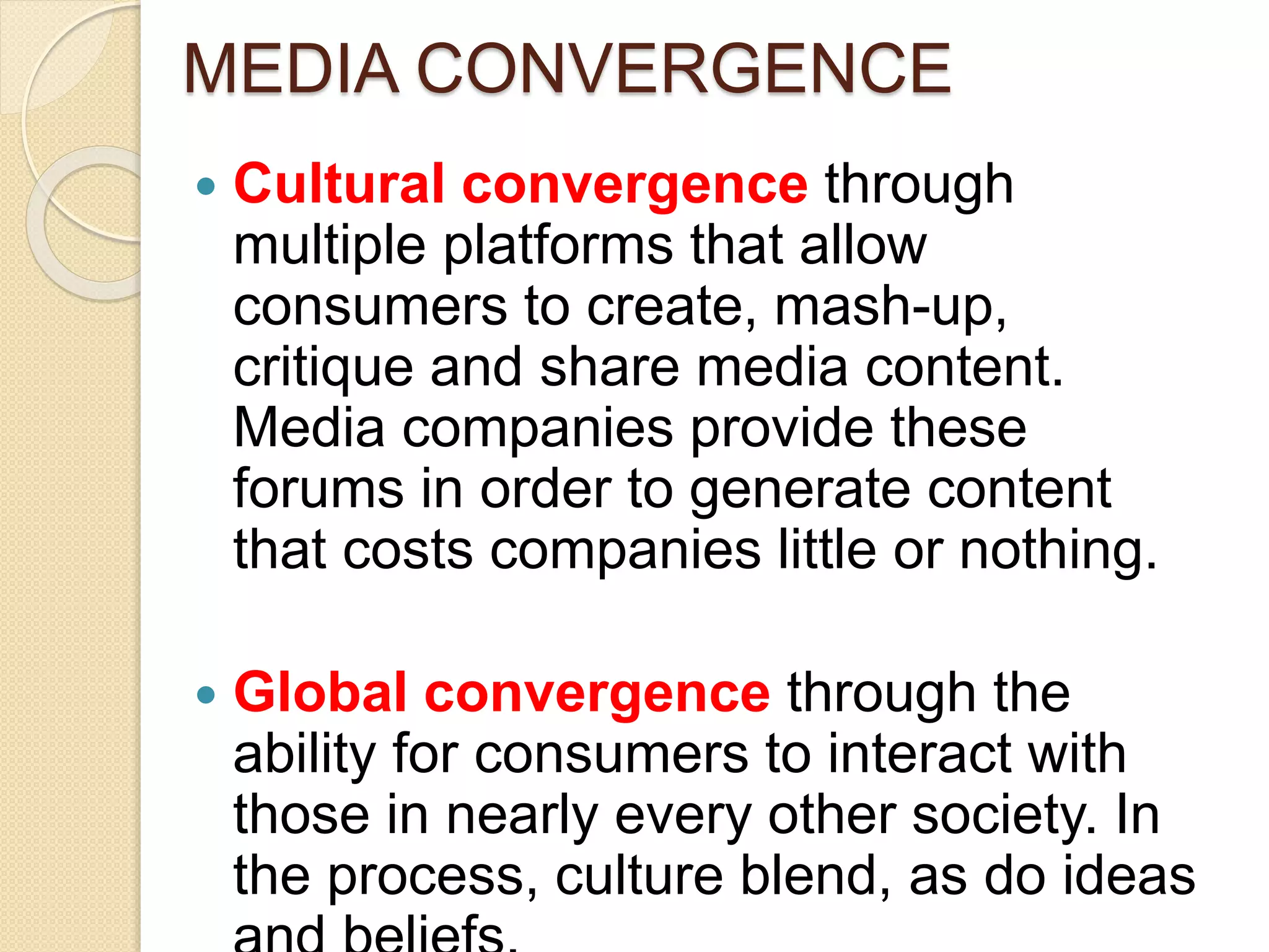 MEDIA CONVERGENCE
 Cultural convergence through
multiple platforms that allow
consumers to create, mash-up,
critique and share media content.
Media companies provide these
forums in order to generate content
that costs companies little or nothing.
 Global convergence through the
ability for consumers to interact with
those in nearly every other society. In
the process, culture blend, as do ideas
 