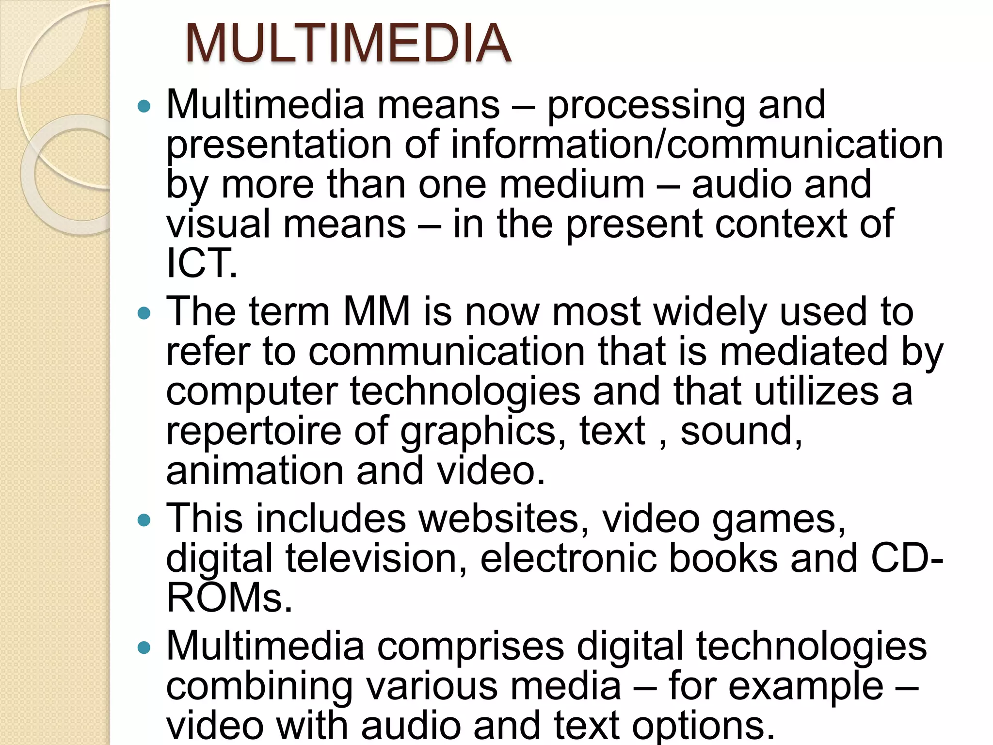 Multimedia means – processing and
presentation of information/communication
by more than one medium – audio and
visual means – in the present context of
ICT.
 The term MM is now most widely used to
refer to communication that is mediated by
computer technologies and that utilizes a
repertoire of graphics, text , sound,
animation and video.
 This includes websites, video games,
digital television, electronic books and CD-
ROMs.
 Multimedia comprises digital technologies
combining various media – for example –
video with audio and text options.
MULTIMEDIA
 