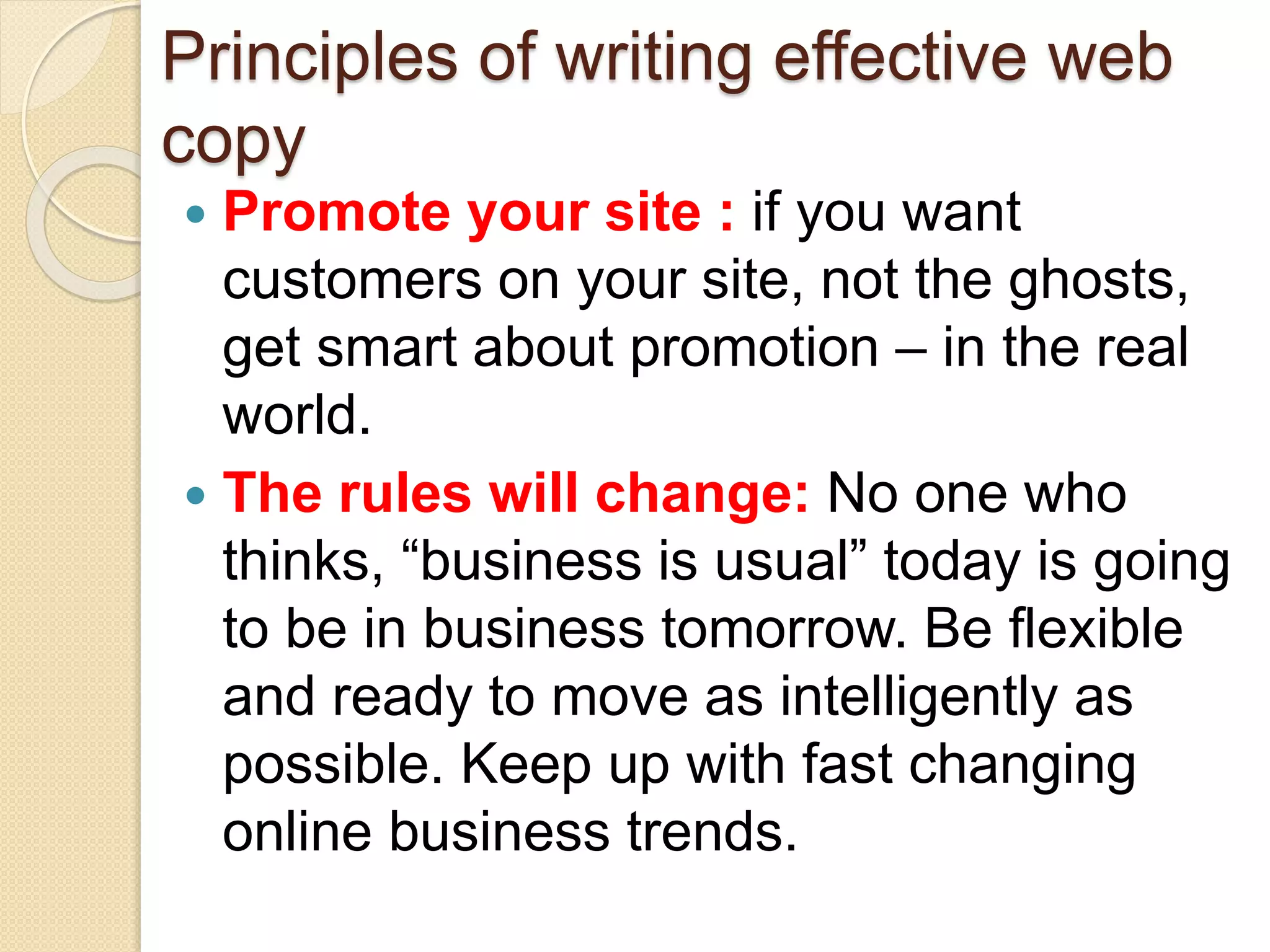 Principles of writing effective web
copy
 Promote your site : if you want
customers on your site, not the ghosts,
get smart about promotion – in the real
world.
 The rules will change: No one who
thinks, “business is usual” today is going
to be in business tomorrow. Be flexible
and ready to move as intelligently as
possible. Keep up with fast changing
online business trends.
 