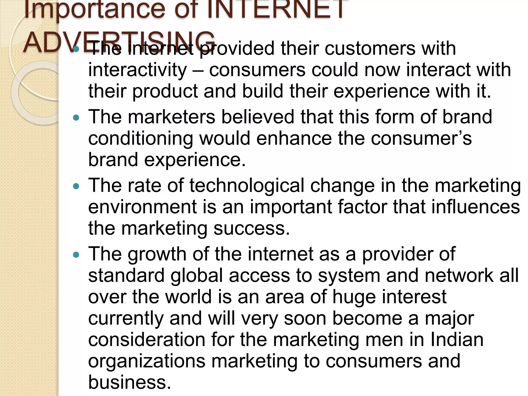 Importance of INTERNET
ADVERTISING The internet provided their customers with
interactivity – consumers could now interact with
their product and build their experience with it.
 The marketers believed that this form of brand
conditioning would enhance the consumer’s
brand experience.
 The rate of technological change in the marketing
environment is an important factor that influences
the marketing success.
 The growth of the internet as a provider of
standard global access to system and network all
over the world is an area of huge interest
currently and will very soon become a major
consideration for the marketing men in Indian
organizations marketing to consumers and
business.
 