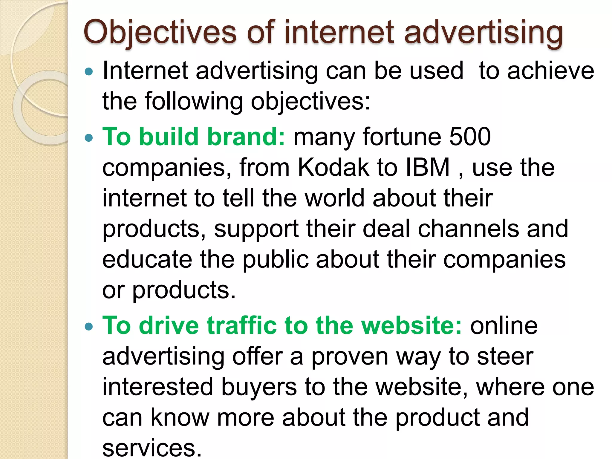 Objectives of internet advertising
 Internet advertising can be used to achieve
the following objectives:
 To build brand: many fortune 500
companies, from Kodak to IBM , use the
internet to tell the world about their
products, support their deal channels and
educate the public about their companies
or products.
 To drive traffic to the website: online
advertising offer a proven way to steer
interested buyers to the website, where one
can know more about the product and
services.
 