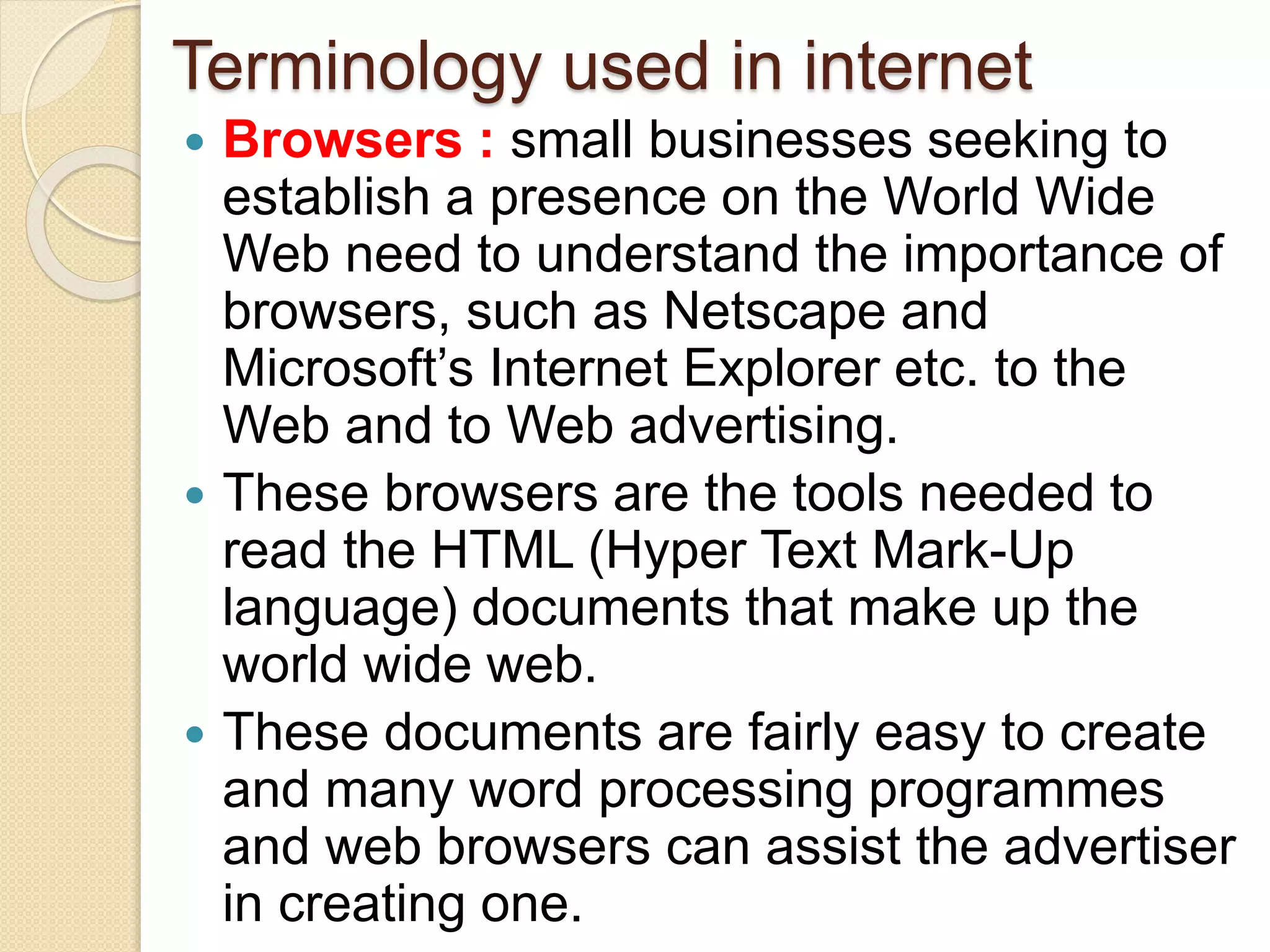 Terminology used in internet
 Browsers : small businesses seeking to
establish a presence on the World Wide
Web need to understand the importance of
browsers, such as Netscape and
Microsoft’s Internet Explorer etc. to the
Web and to Web advertising.
 These browsers are the tools needed to
read the HTML (Hyper Text Mark-Up
language) documents that make up the
world wide web.
 These documents are fairly easy to create
and many word processing programmes
and web browsers can assist the advertiser
in creating one.
 