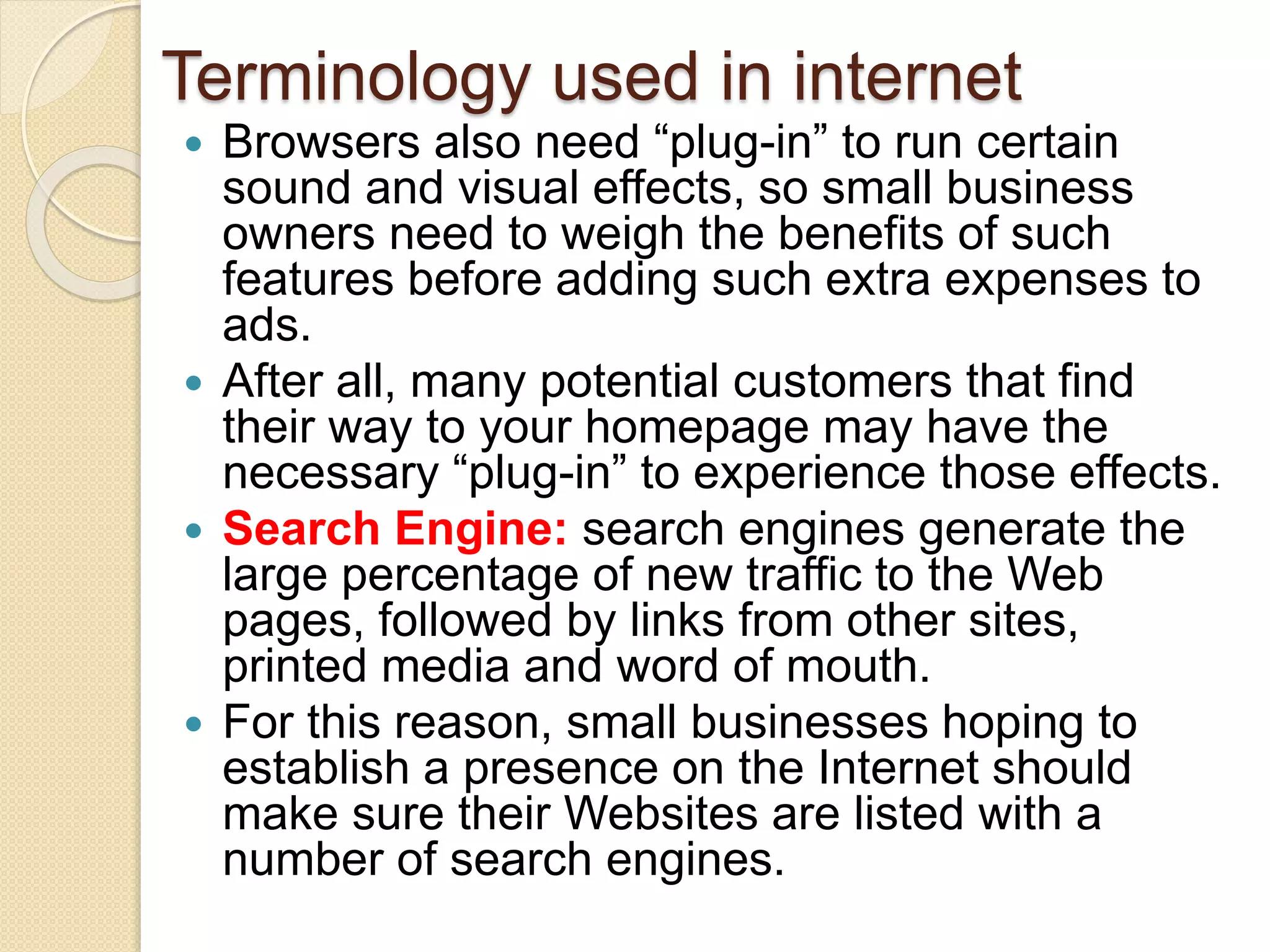 Terminology used in internet
 Browsers also need “plug-in” to run certain
sound and visual effects, so small business
owners need to weigh the benefits of such
features before adding such extra expenses to
ads.
 After all, many potential customers that find
their way to your homepage may have the
necessary “plug-in” to experience those effects.
 Search Engine: search engines generate the
large percentage of new traffic to the Web
pages, followed by links from other sites,
printed media and word of mouth.
 For this reason, small businesses hoping to
establish a presence on the Internet should
make sure their Websites are listed with a
number of search engines.
 